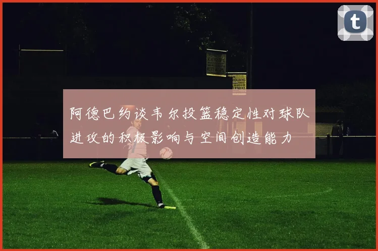 阿德巴约谈韦尔投篮稳定性对球队进攻的积极影响与空间创造能力