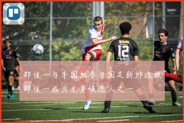 邵佳一与李国旭参与国足新帅选拔邵佳一成为主要候选人之一
