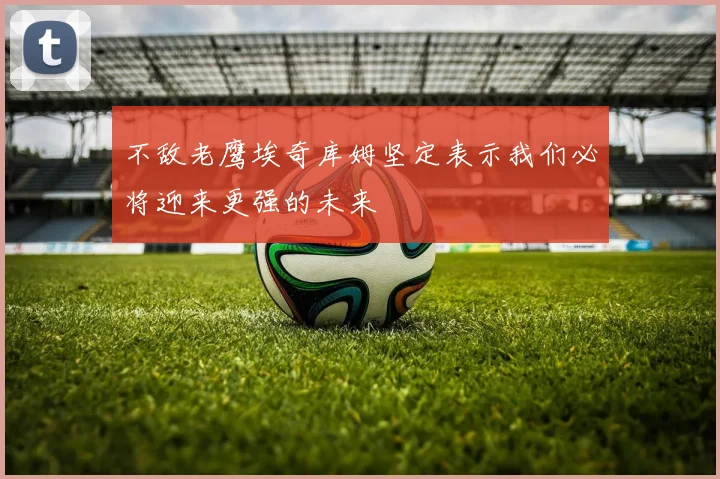 不敌老鹰埃奇库姆坚定表示我们必将迎来更强的未来