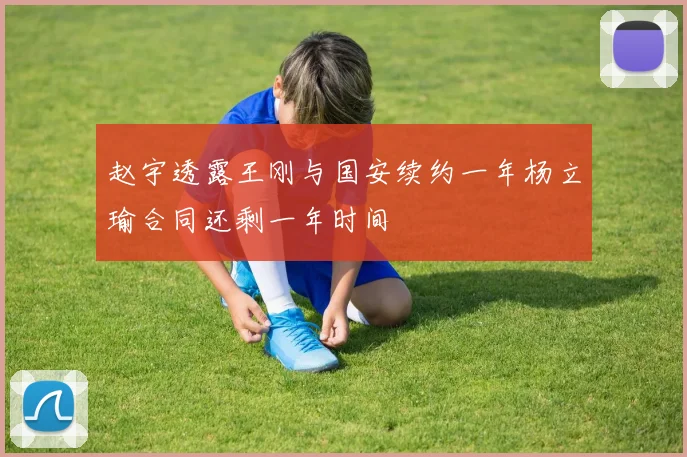 赵宇透露王刚与国安续约一年杨立瑜合同还剩一年时间