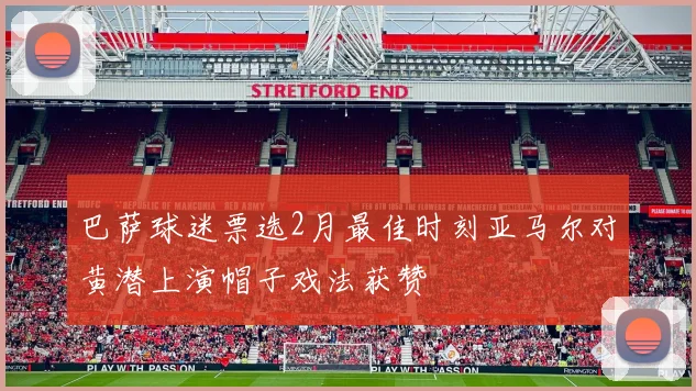 巴萨球迷票选2月最佳时刻亚马尔对黄潜上演帽子戏法获赞