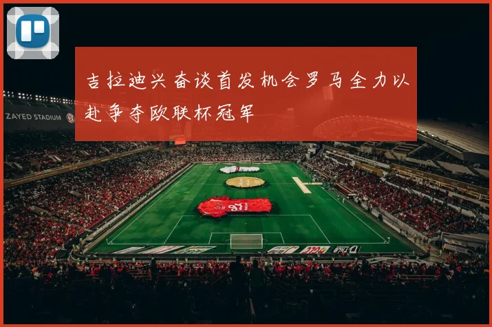 吉拉迪兴奋谈首发机会罗马全力以赴争夺欧联杯冠军