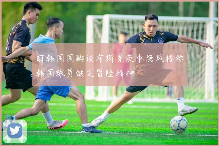 前韩国国脚谈布斯克茨中场风格称韩国球员缺乏冒险精神