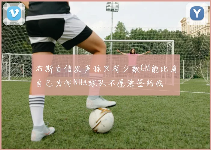 布斯自信发声称只有少数GM能比肩自己为何NBA球队不愿意签约我