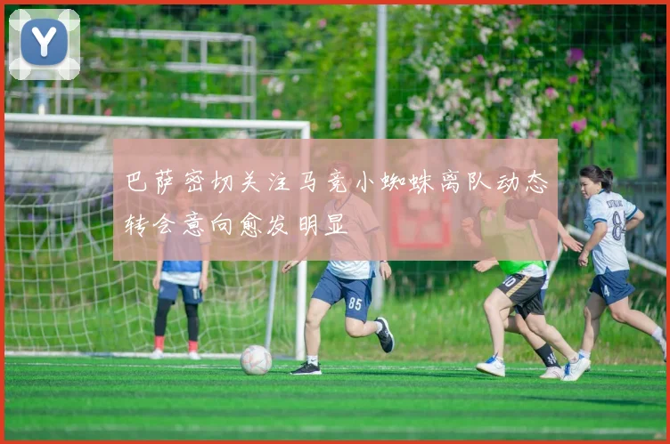 巴萨密切关注马竞小蜘蛛离队动态转会意向愈发明显
